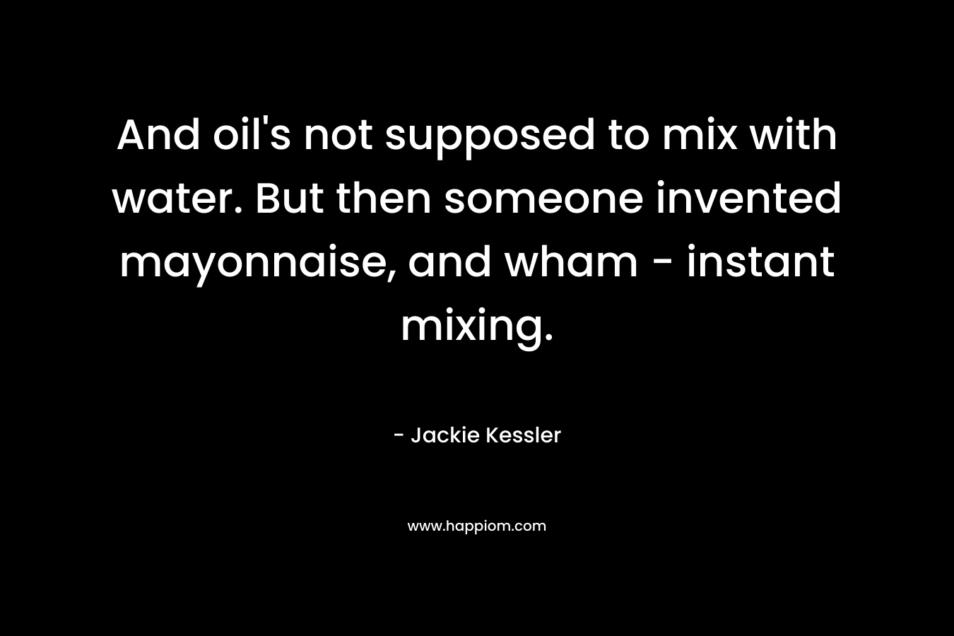And oil's not supposed to mix with water. But then someone invented mayonnaise, and wham - instant mixing.