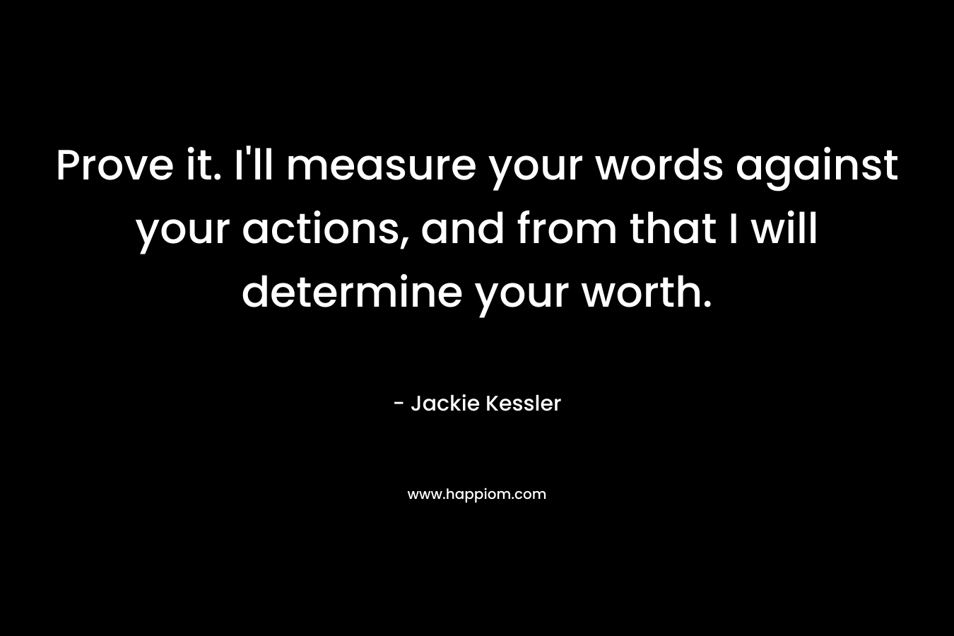 Prove it. I'll measure your words against your actions, and from that I will determine your worth.