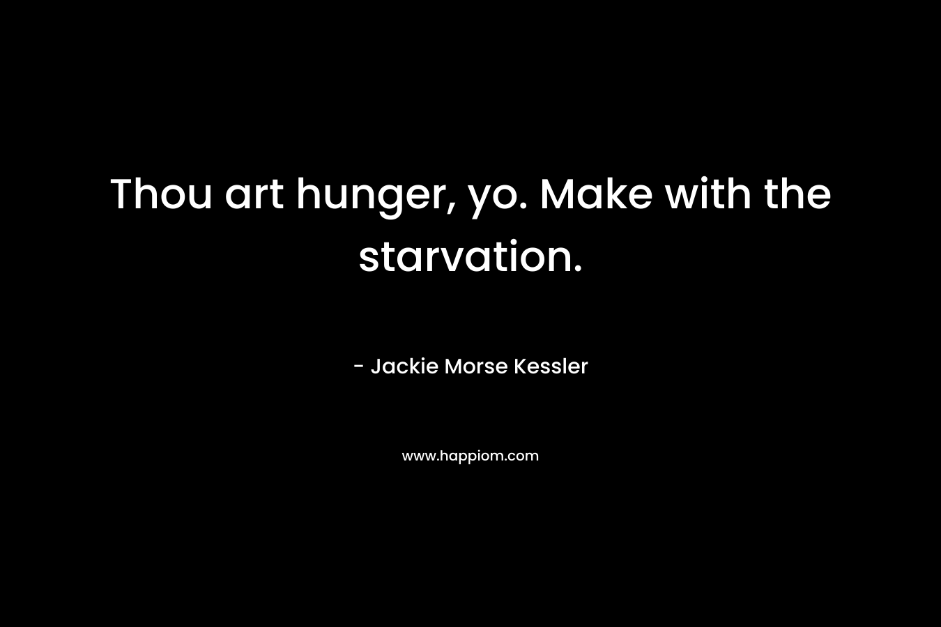 Thou art hunger, yo. Make with the starvation.