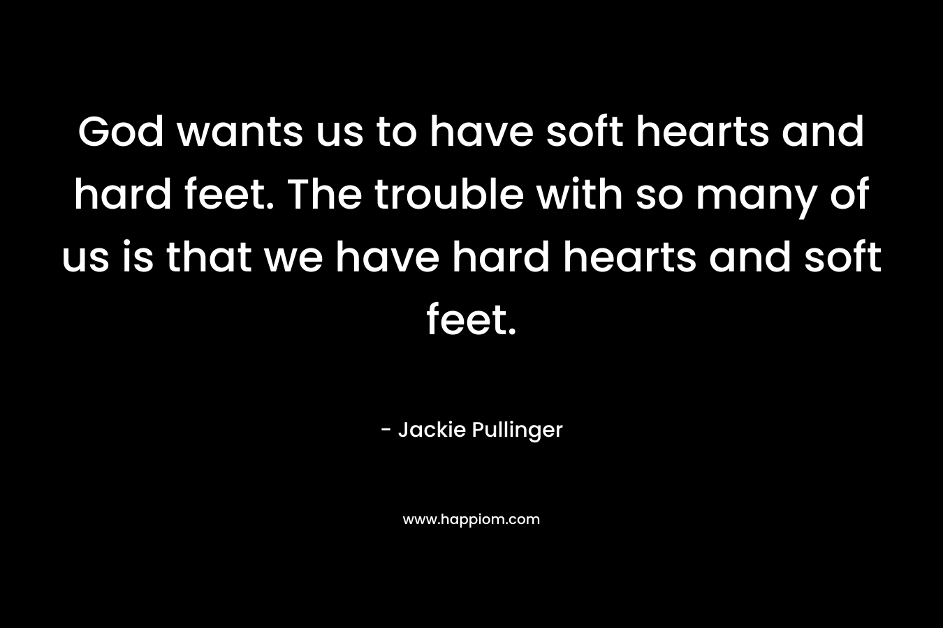God wants us to have soft hearts and hard feet. The trouble with so many of us is that we have hard hearts and soft feet. – Jackie Pullinger