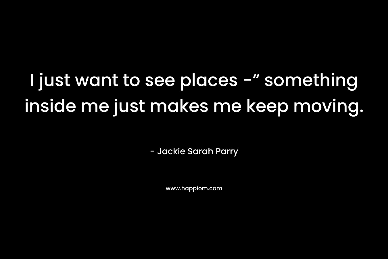 I just want to see places -“ something inside me just makes me keep moving.
