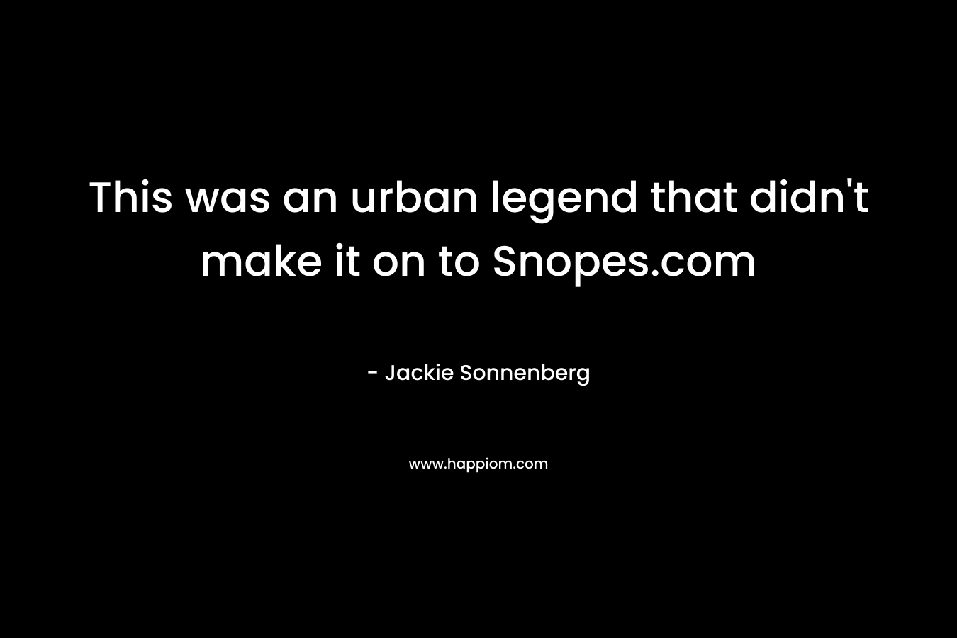 This was an urban legend that didn’t make it on to Snopes.com – Jackie Sonnenberg