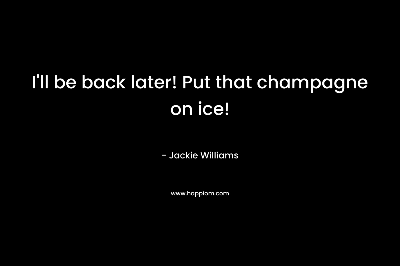 I’ll be back later! Put that champagne on ice! – Jackie Williams