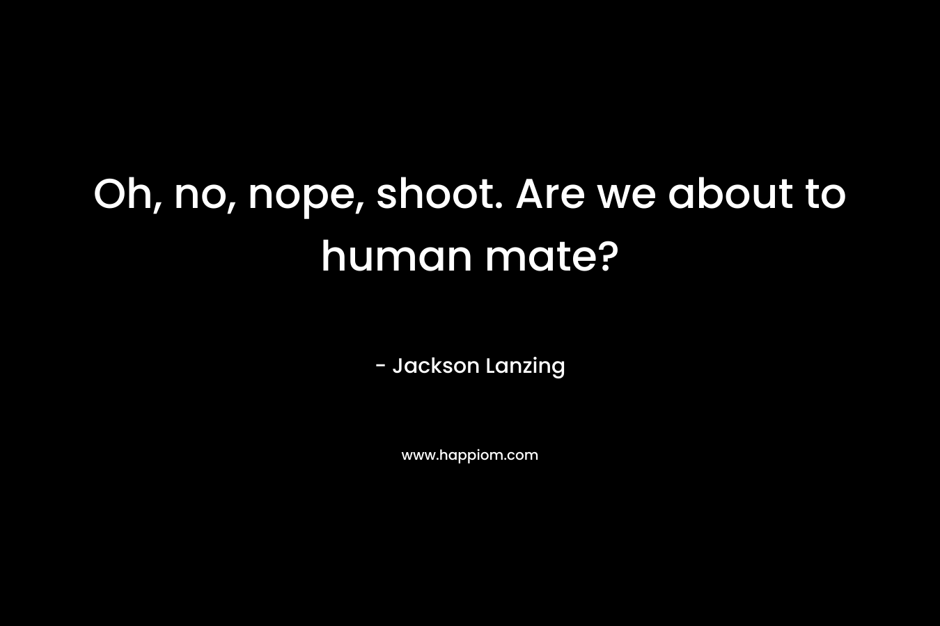 Oh, no, nope, shoot. Are we about to human mate? – Jackson Lanzing