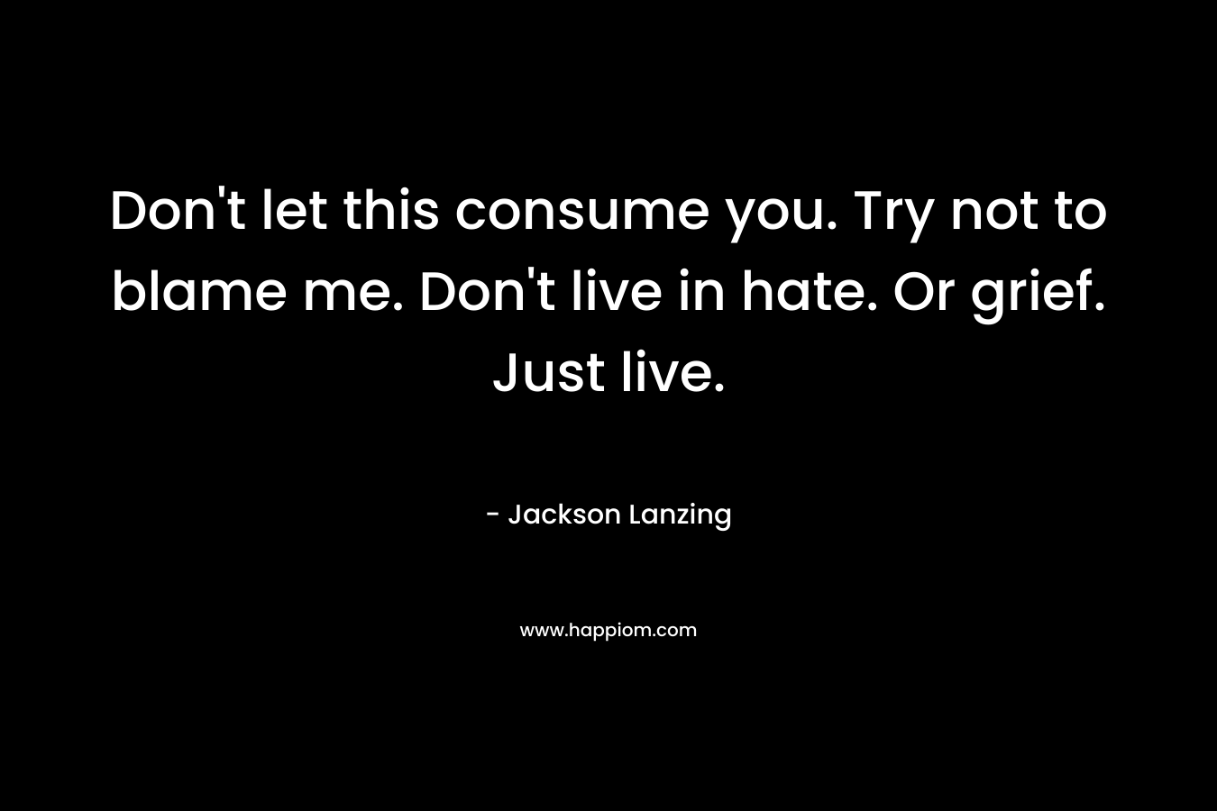 Don't let this consume you. Try not to blame me. Don't live in hate. Or grief. Just live.