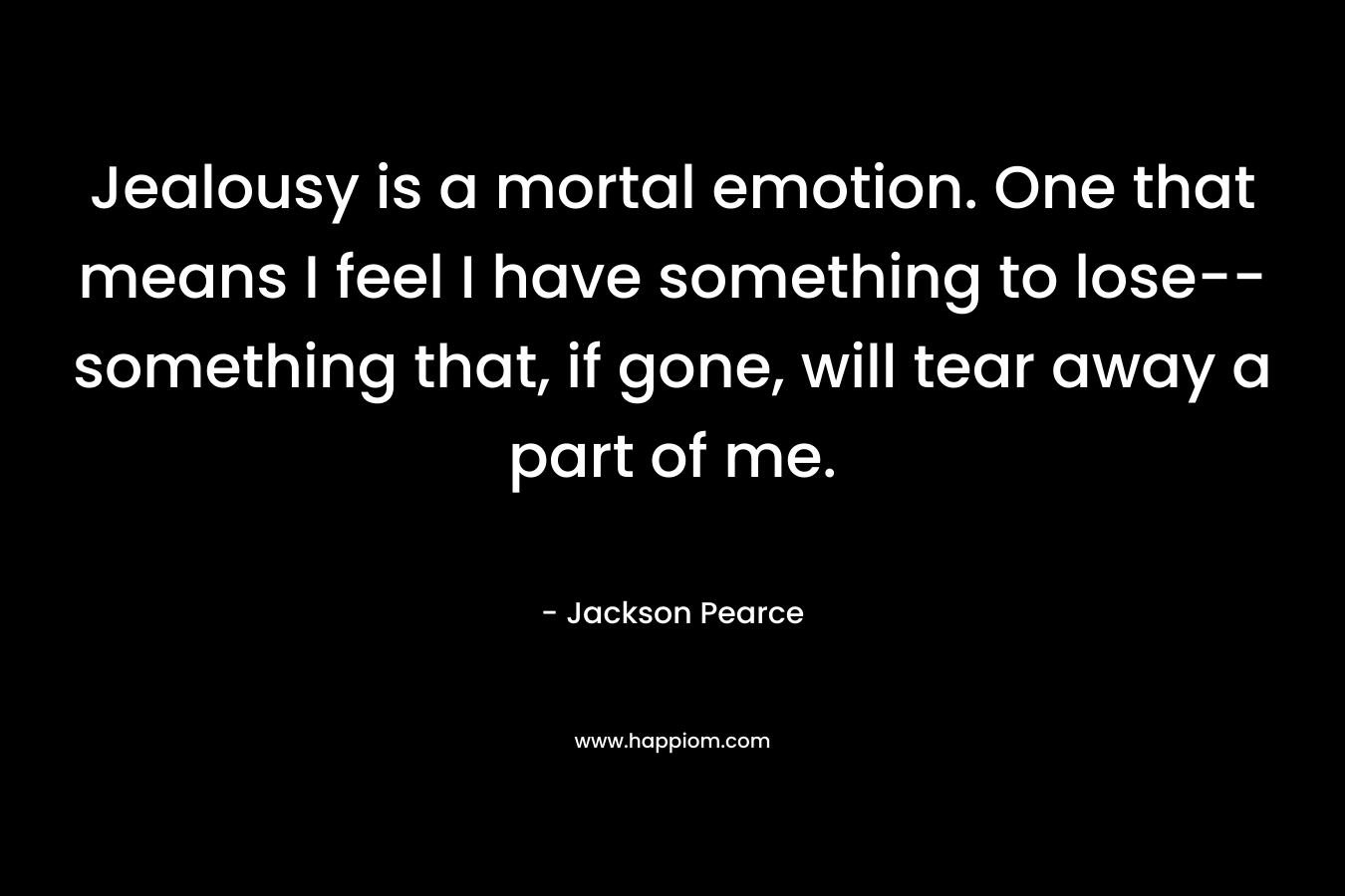 Jealousy is a mortal emotion. One that means I feel I have something to lose–something that, if gone, will tear away a part of me. – Jackson Pearce