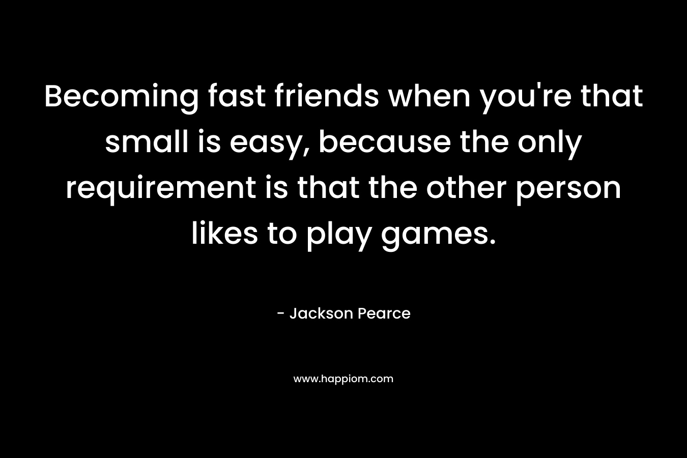 Becoming fast friends when you’re that small is easy, because the only requirement is that the other person likes to play games. – Jackson Pearce
