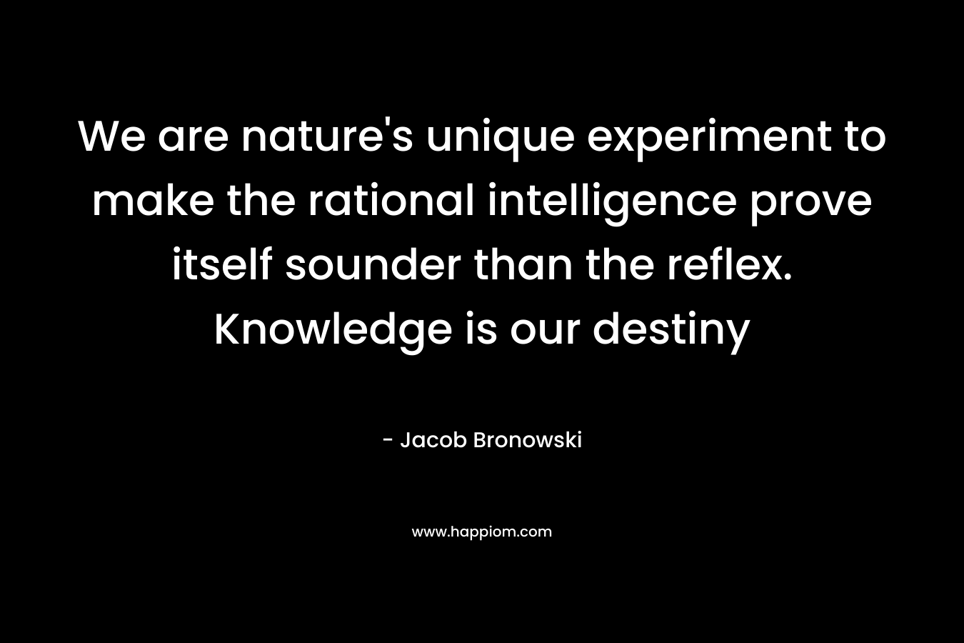 We are nature’s unique experiment to make the rational intelligence prove itself sounder than the reflex. Knowledge is our destiny – Jacob Bronowski
