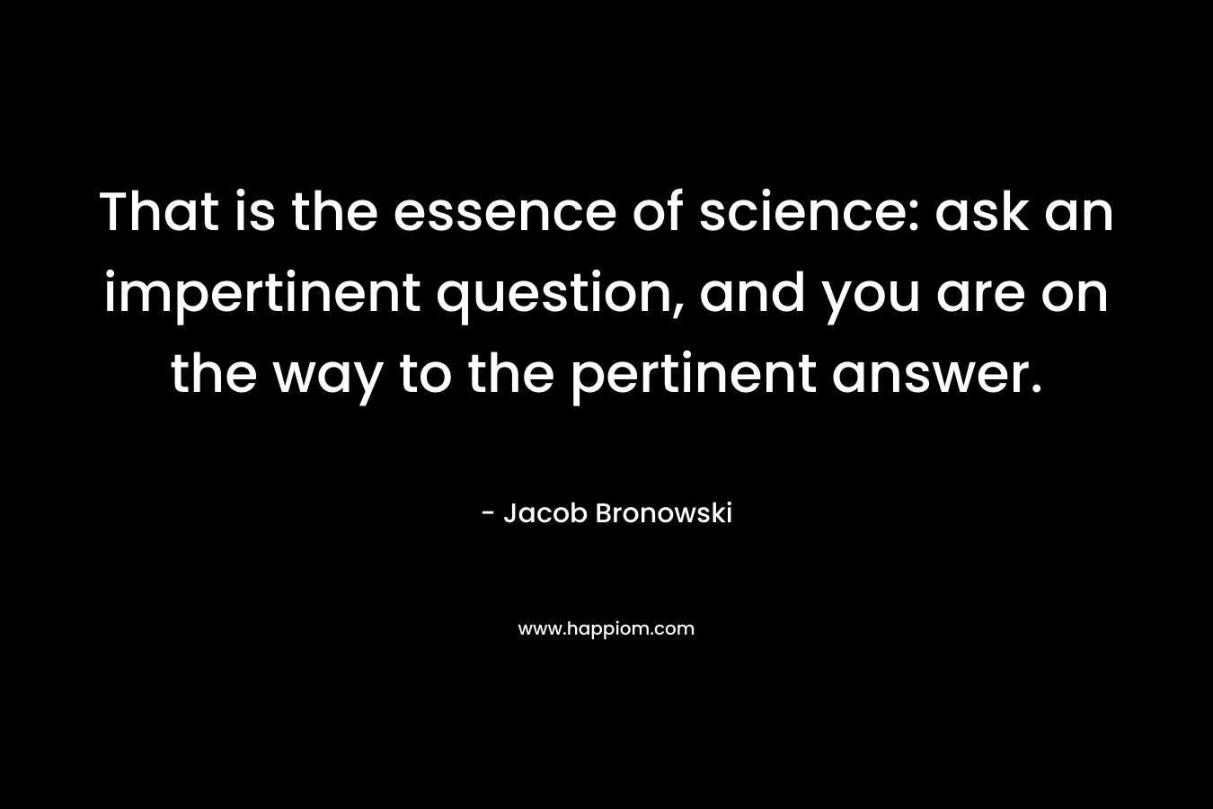 That is the essence of science: ask an impertinent question, and you are on the way to the pertinent answer.