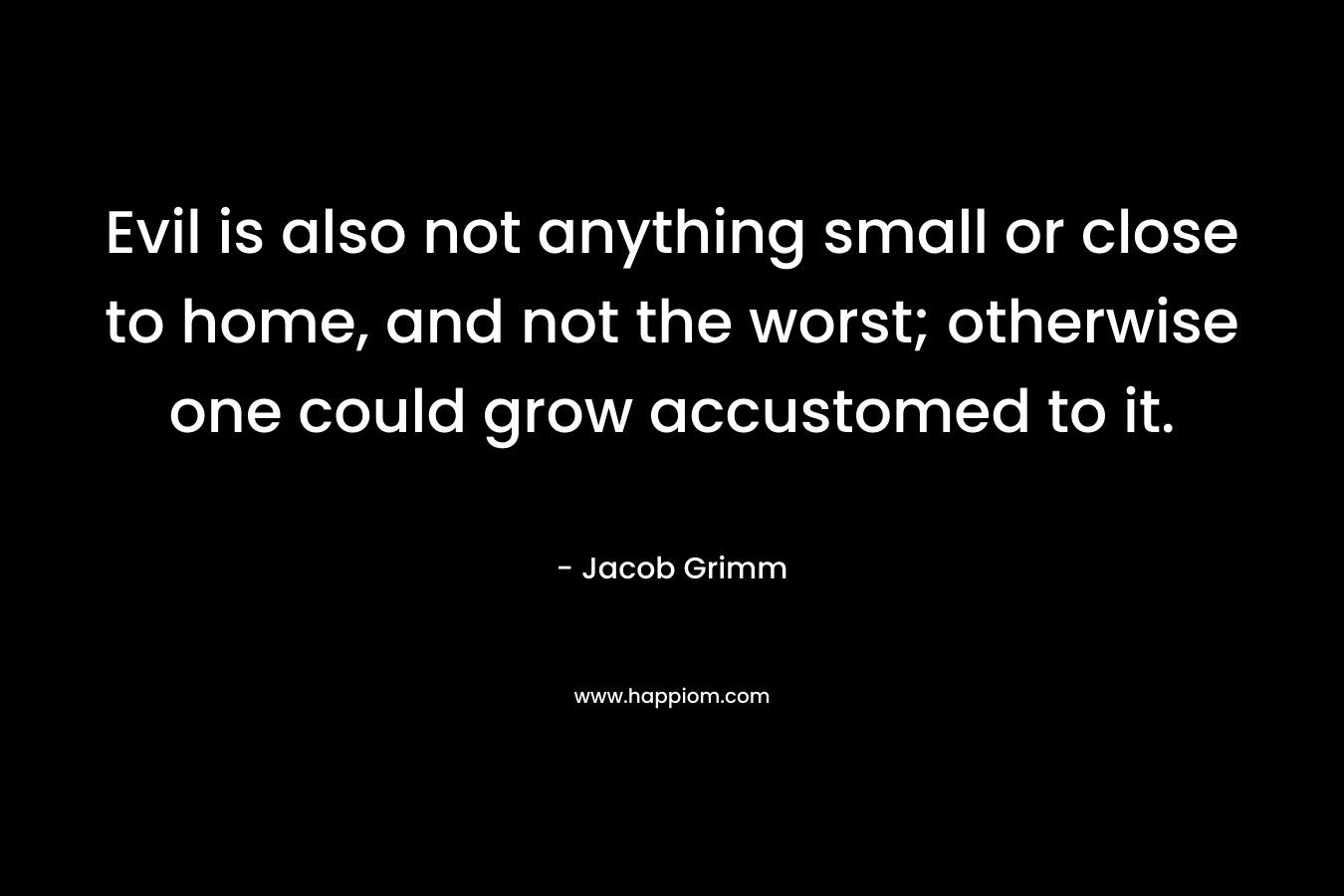 Evil is also not anything small or close to home, and not the worst; otherwise one could grow accustomed to it. – Jacob Grimm
