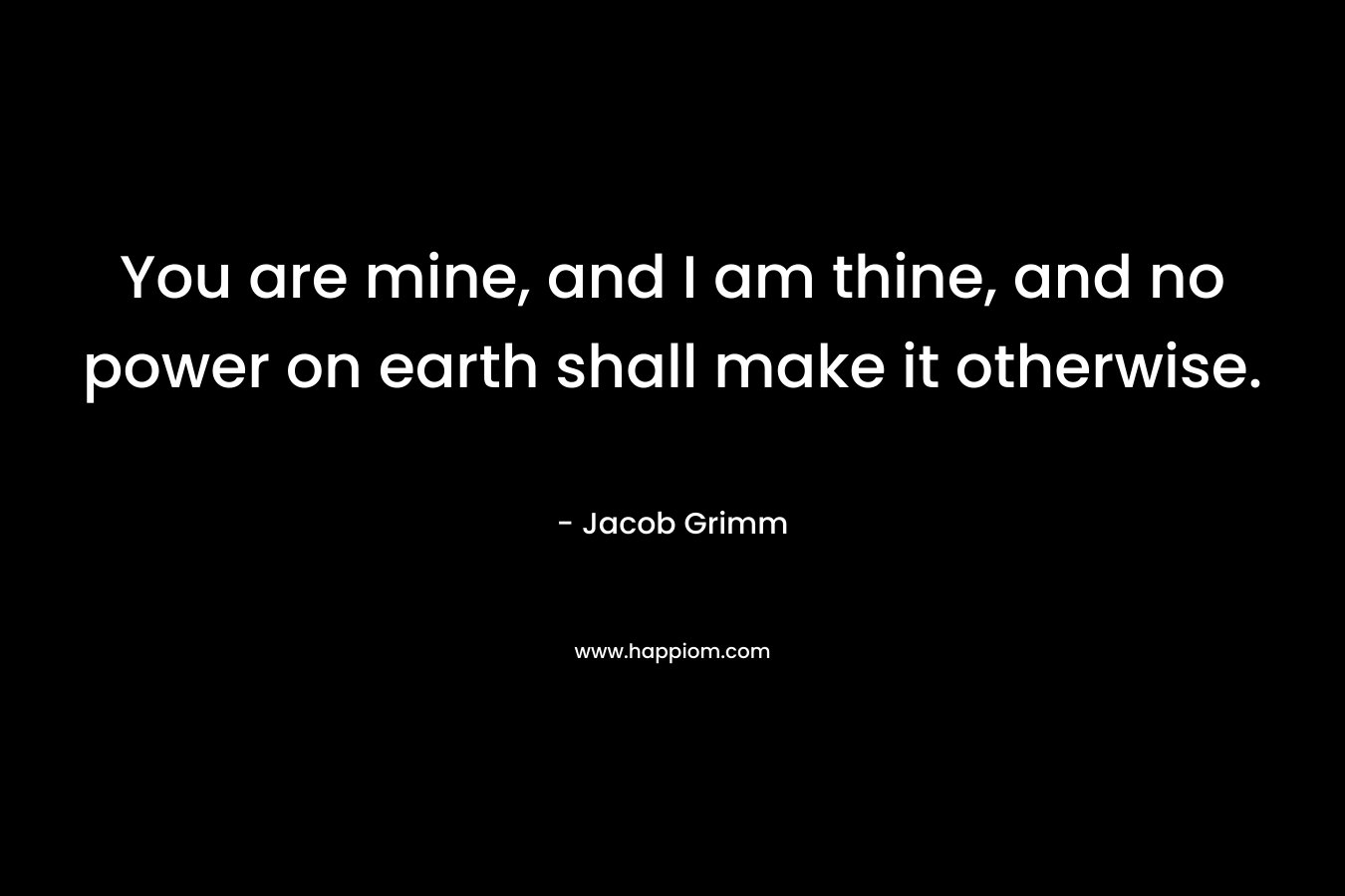 You are mine, and I am thine, and no power on earth shall make it otherwise. – Jacob Grimm