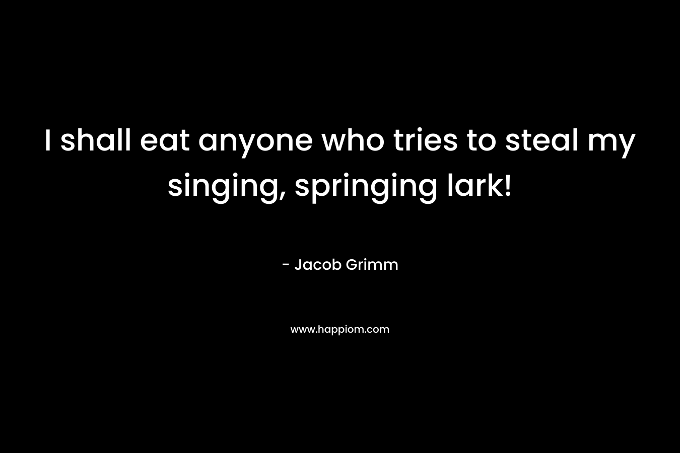 I shall eat anyone who tries to steal my singing, springing lark! – Jacob Grimm
