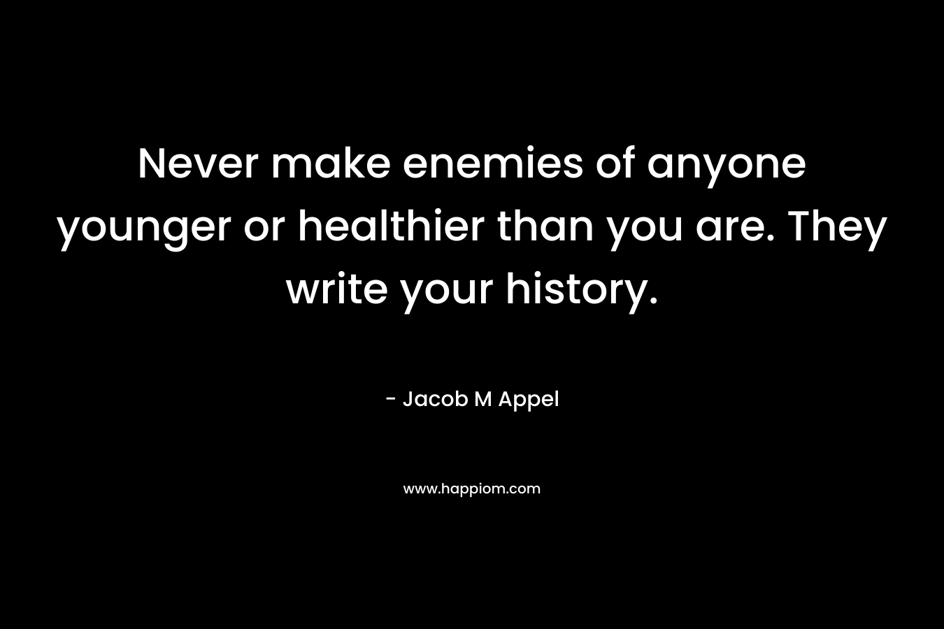 Never make enemies of anyone younger or healthier than you are. They write your history. – Jacob M Appel