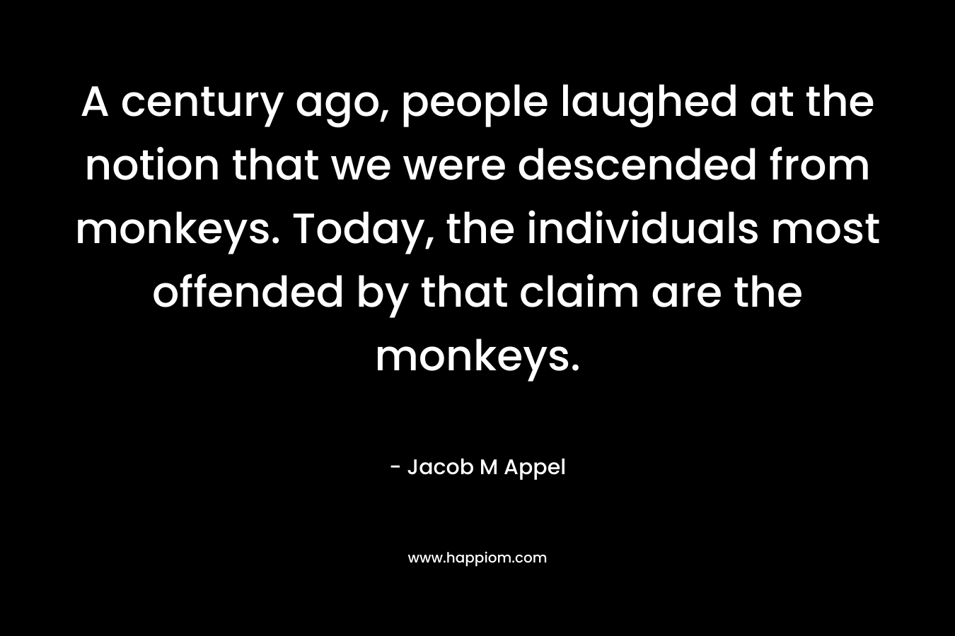 A century ago, people laughed at the notion that we were descended from monkeys. Today, the individuals most offended by that claim are the monkeys. – Jacob M Appel