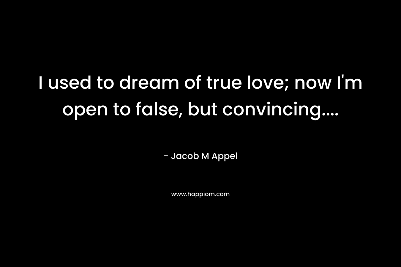 I used to dream of true love; now I’m open to false, but convincing…. – Jacob M Appel