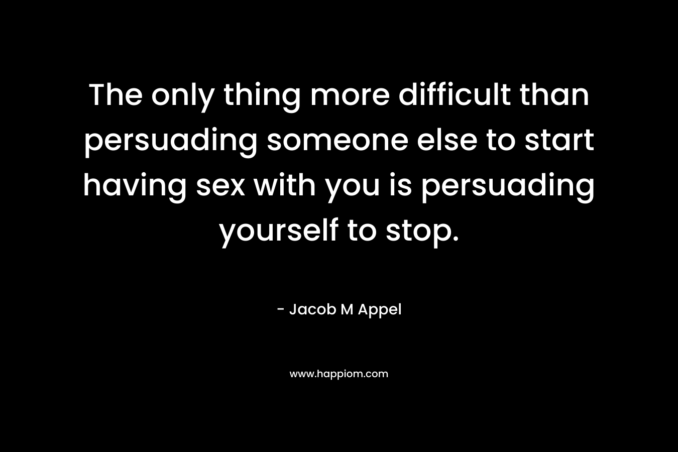 The only thing more difficult than persuading someone else to start having sex with you is persuading yourself to stop. – Jacob M Appel