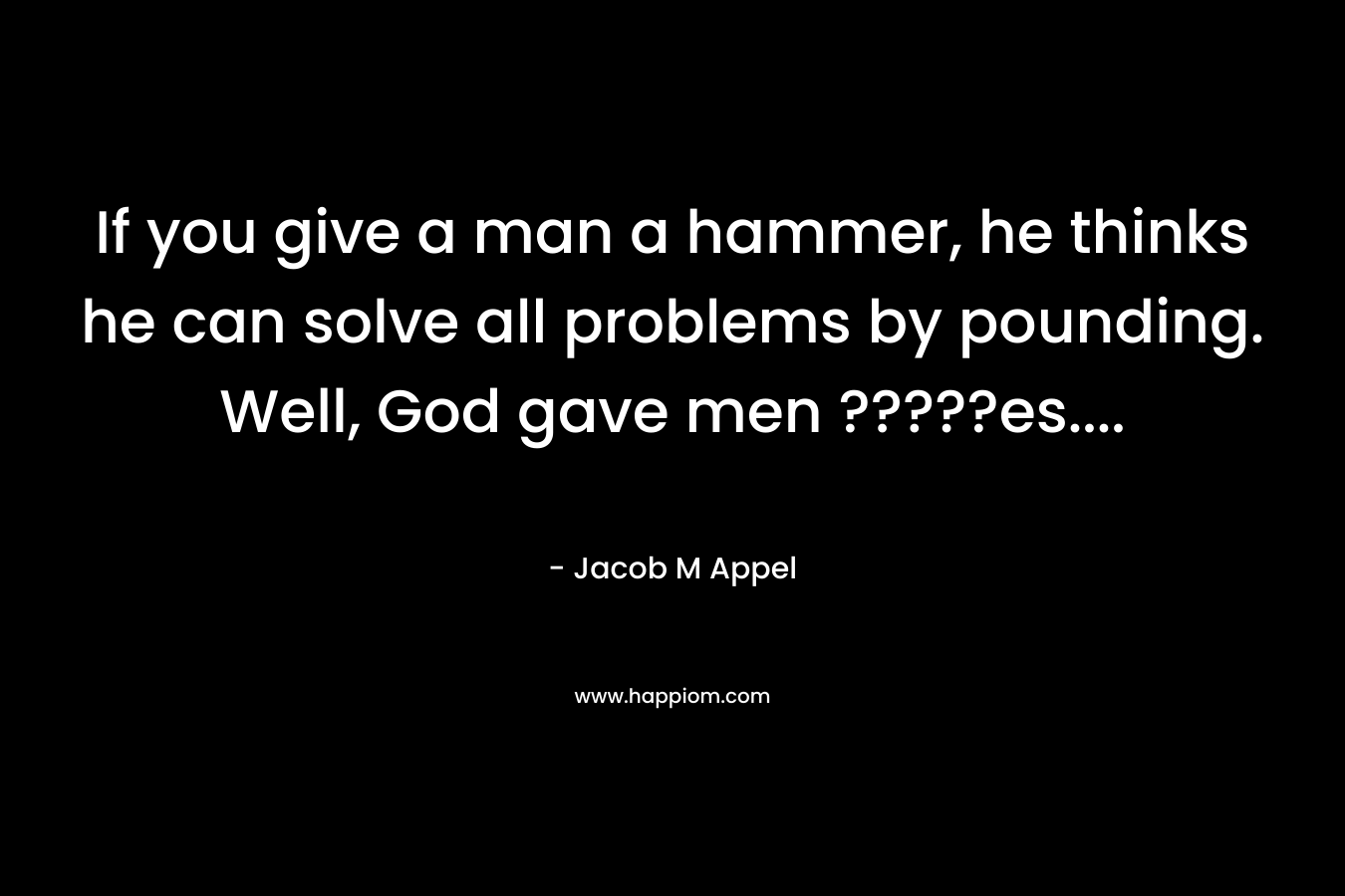 If you give a man a hammer, he thinks he can solve all problems by pounding. Well, God gave men ?????es…. – Jacob M Appel