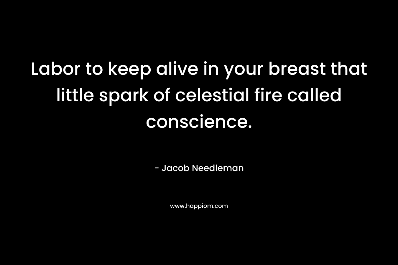 Labor to keep alive in your breast that little spark of celestial fire called conscience. – Jacob Needleman