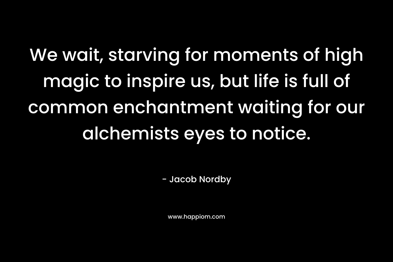 We wait, starving for moments of high magic to inspire us, but life is full of common enchantment waiting for our alchemists eyes to notice. – Jacob Nordby