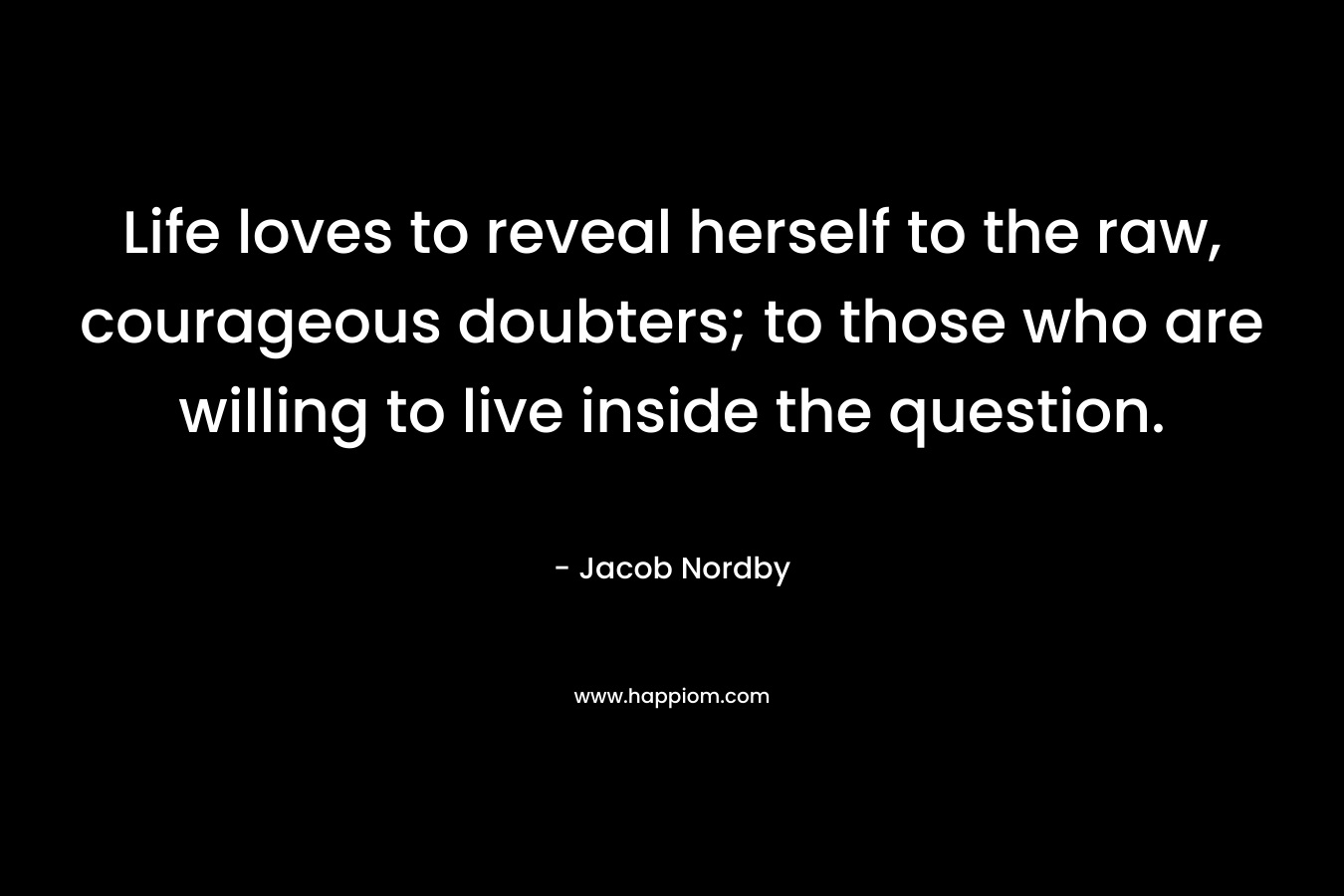 Life loves to reveal herself to the raw, courageous doubters; to those who are willing to live inside the question.
