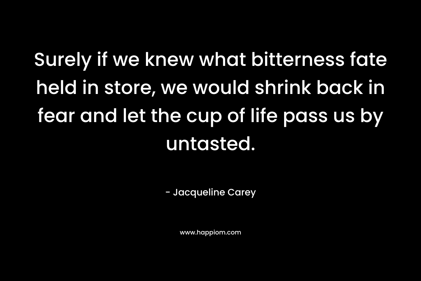 Surely if we knew what bitterness fate held in store, we would shrink back in fear and let the cup of life pass us by untasted. – Jacqueline Carey