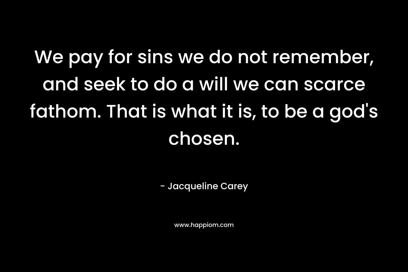 We pay for sins we do not remember, and seek to do a will we can scarce fathom. That is what it is, to be a god’s chosen.  – Jacqueline Carey