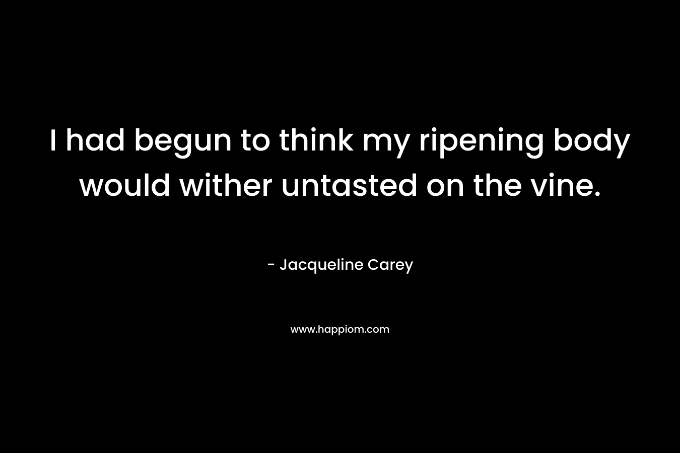 I had begun to think my ripening body would wither untasted on the vine. – Jacqueline Carey