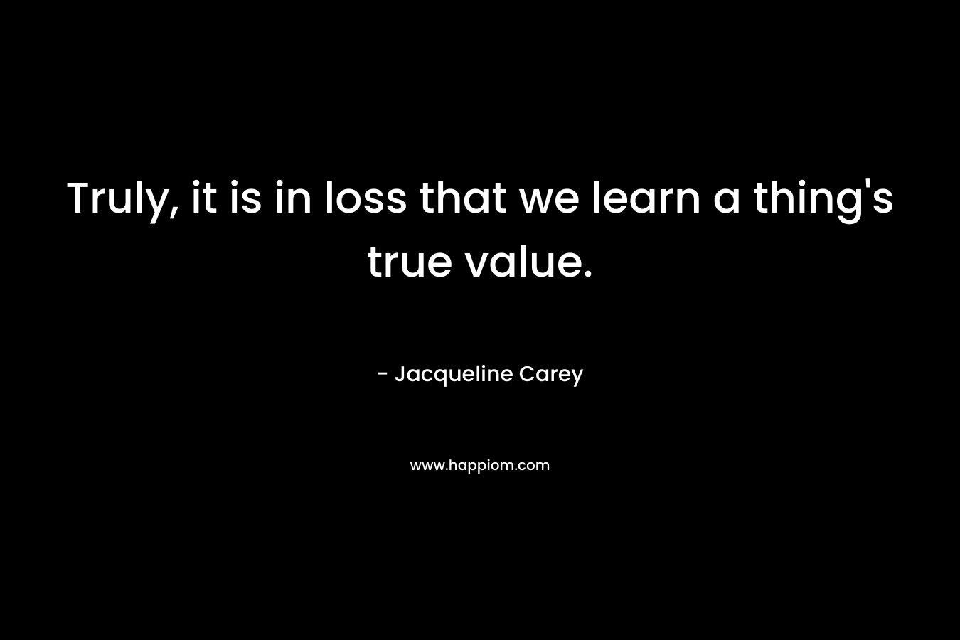 Truly, it is in loss that we learn a thing’s true value. – Jacqueline Carey