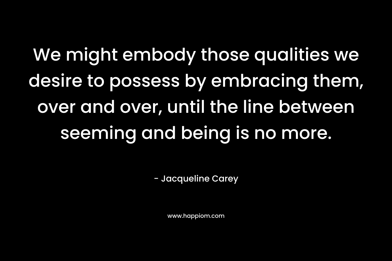 We might embody those qualities we desire to possess by embracing them, over and over, until the line between seeming and being is no more. – Jacqueline Carey