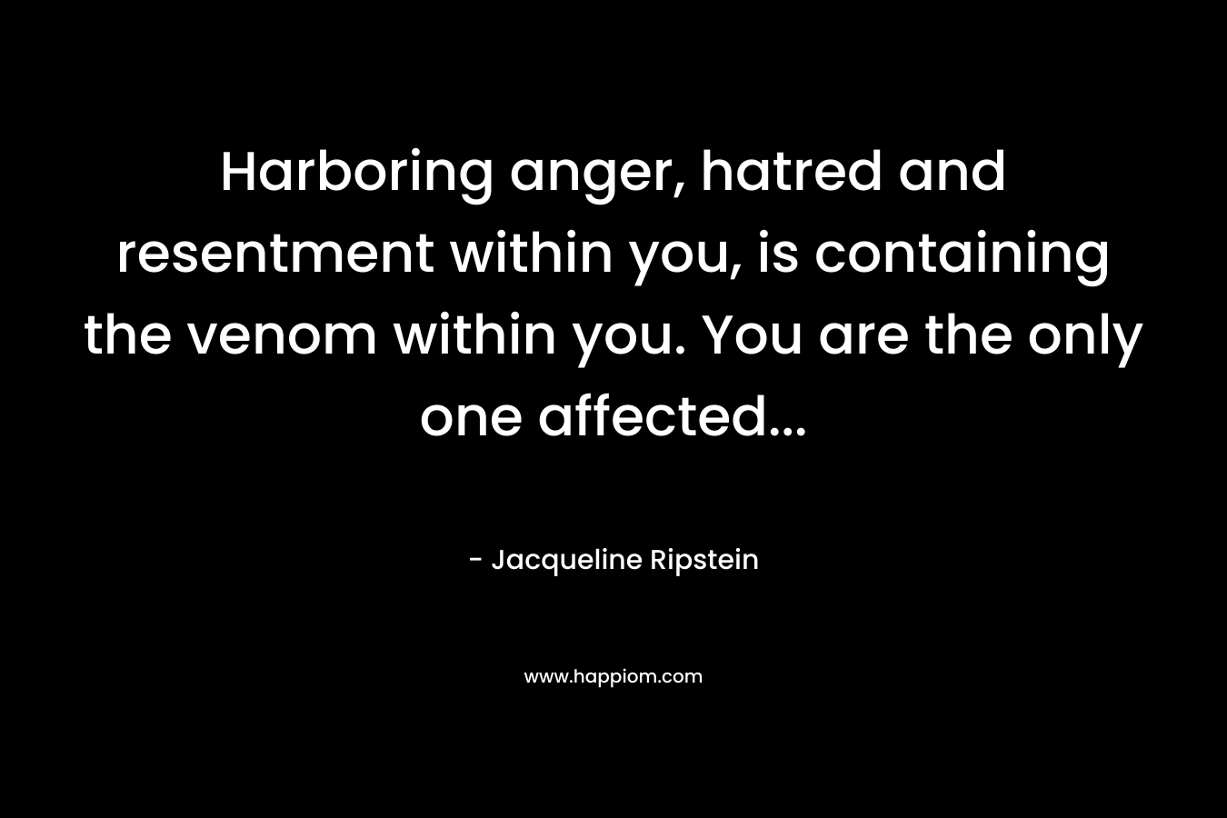Harboring anger, hatred and resentment within you, is containing the venom within you. You are the only one affected… – Jacqueline Ripstein