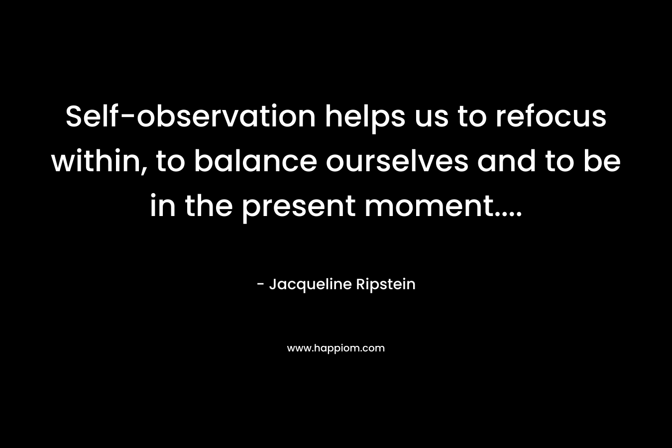 Self-observation helps us to refocus within, to balance ourselves and to be in the present moment…. – Jacqueline Ripstein