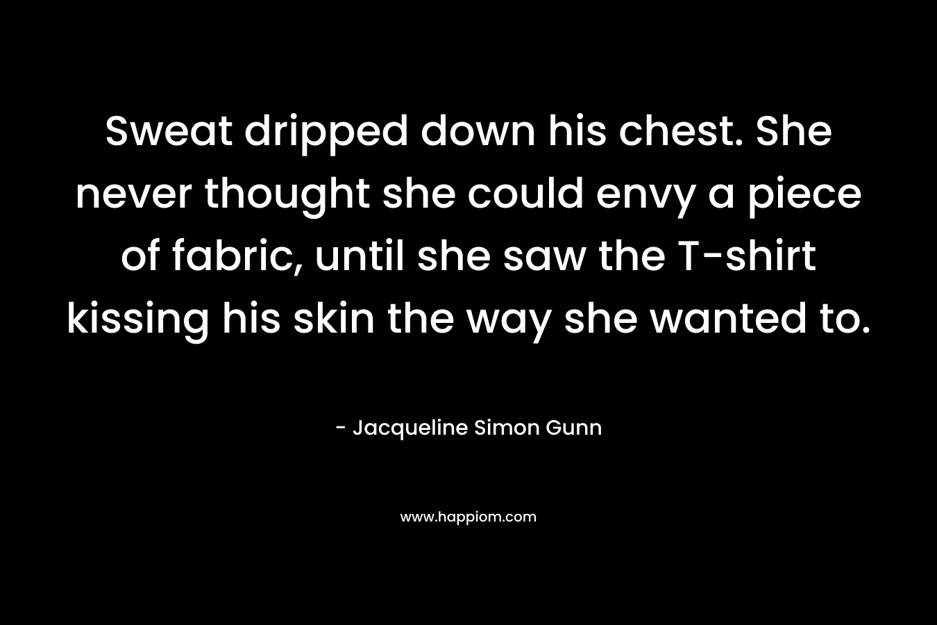 Sweat dripped down his chest. She never thought she could envy a piece of fabric, until she saw the T-shirt kissing his skin the way she wanted to.