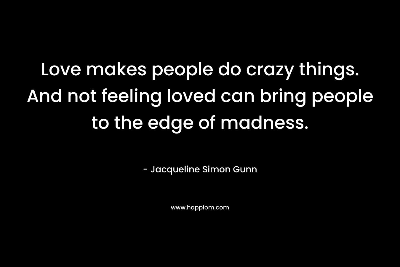 Love makes people do crazy things. And not feeling loved can bring people to the edge of madness. – Jacqueline Simon Gunn