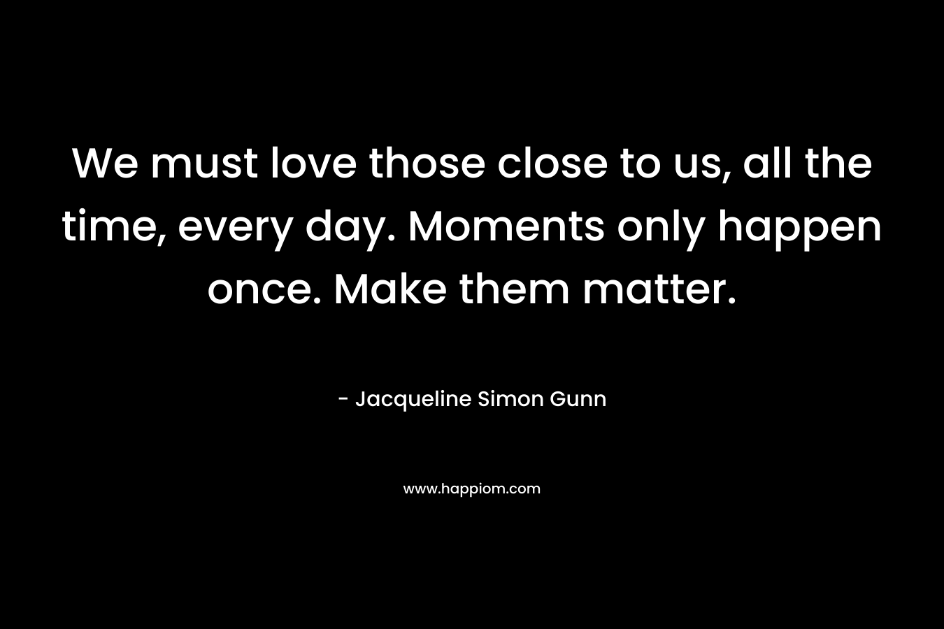 We must love those close to us, all the time, every day. Moments only happen once. Make them matter.