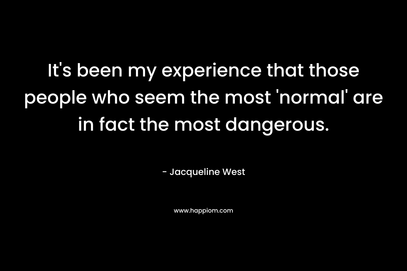 It's been my experience that those people who seem the most 'normal' are in fact the most dangerous.