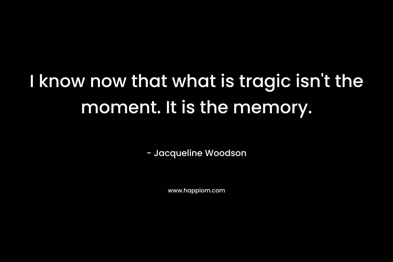 I know now that what is tragic isn’t the moment. It is the memory. – Jacqueline Woodson