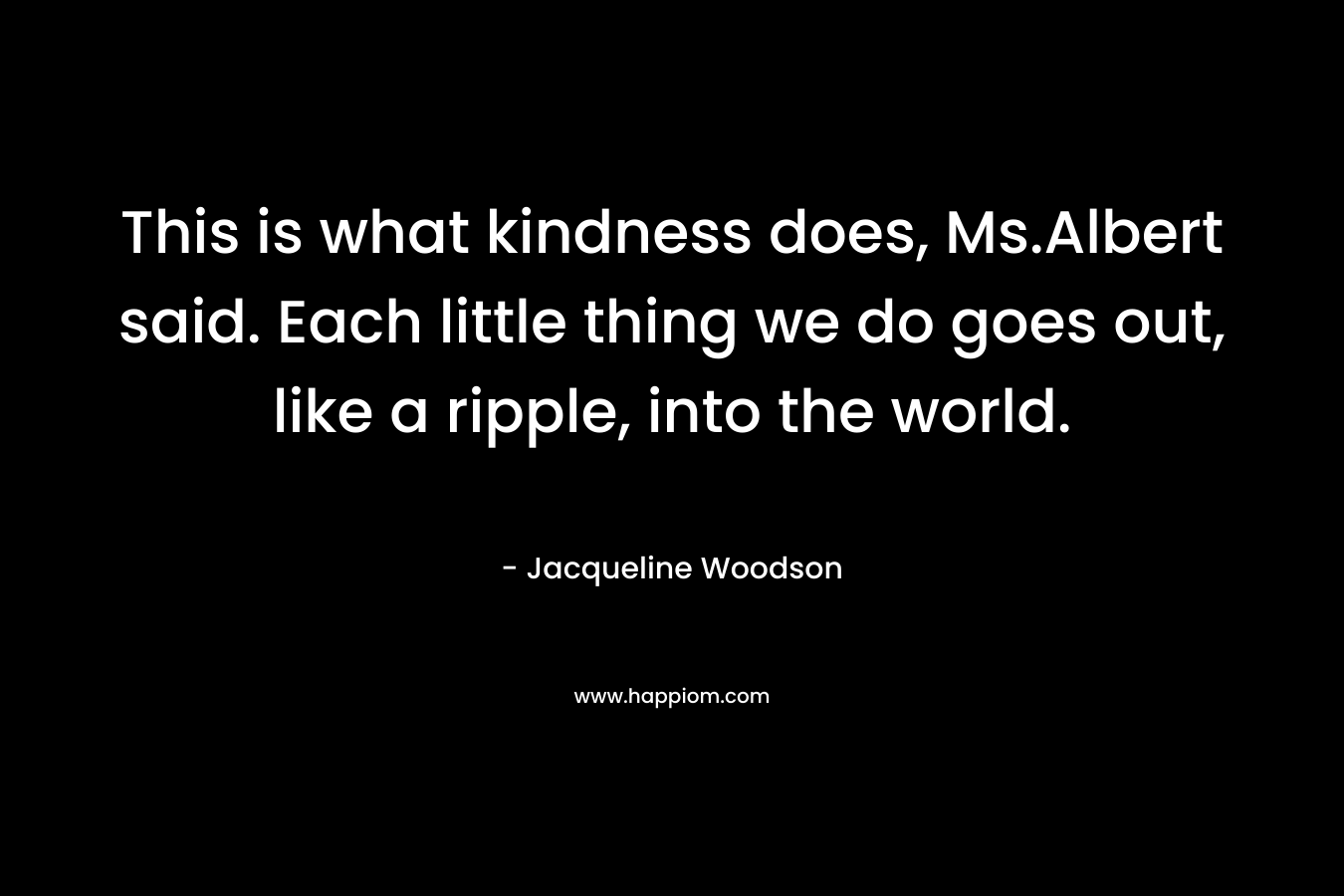 This is what kindness does, Ms.Albert said. Each little thing we do goes out, like a ripple, into the world. – Jacqueline Woodson