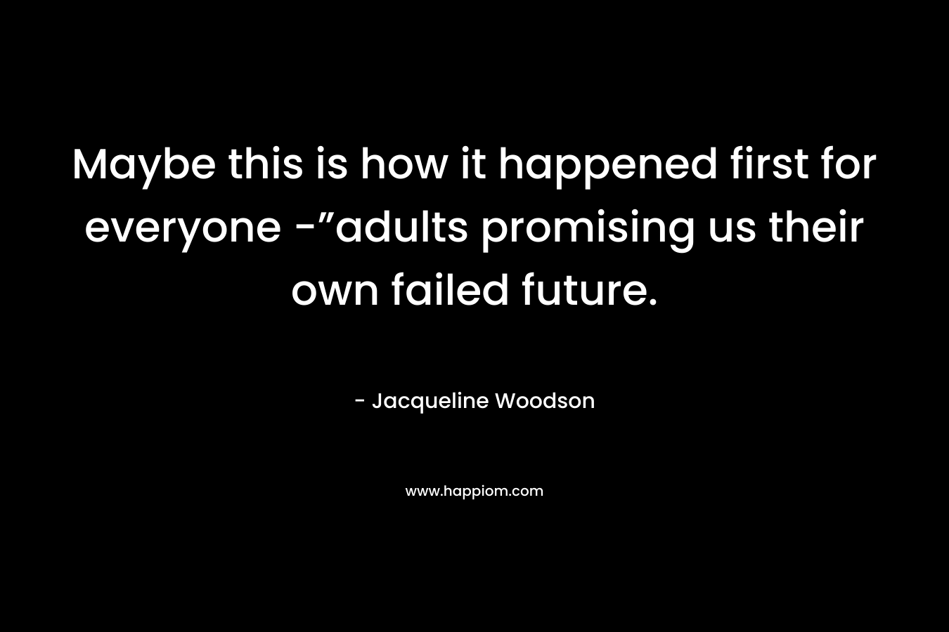 Maybe this is how it happened first for everyone -”adults promising us their own failed future. – Jacqueline Woodson