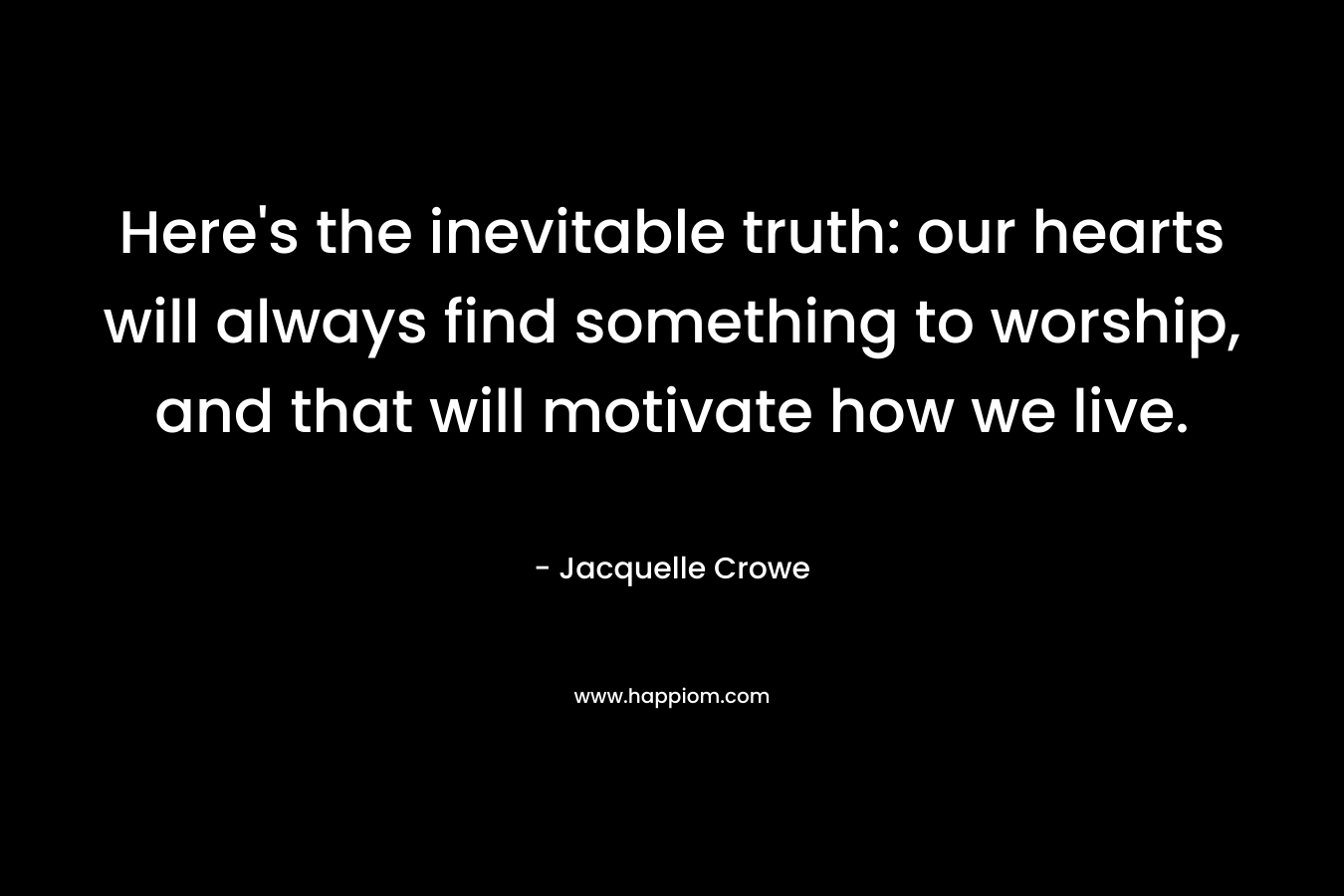 Here’s the inevitable truth: our hearts will always find something to worship, and that will motivate how we live. – Jacquelle Crowe