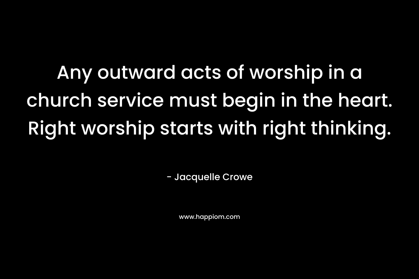 Any outward acts of worship in a church service must begin in the heart. Right worship starts with right thinking. – Jacquelle Crowe