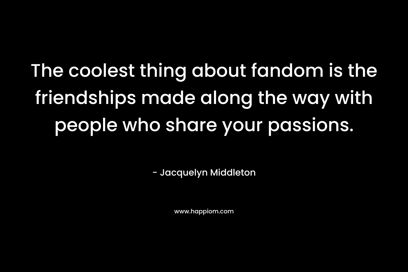 The coolest thing about fandom is the friendships made along the way with people who share your passions. – Jacquelyn Middleton