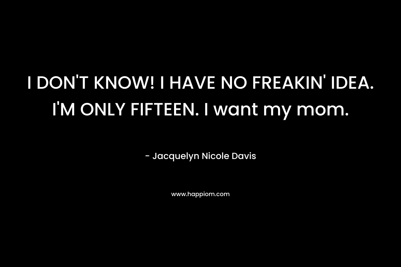 I DON’T KNOW! I HAVE NO FREAKIN’ IDEA. I’M ONLY FIFTEEN. I want my mom. – Jacquelyn Nicole Davis