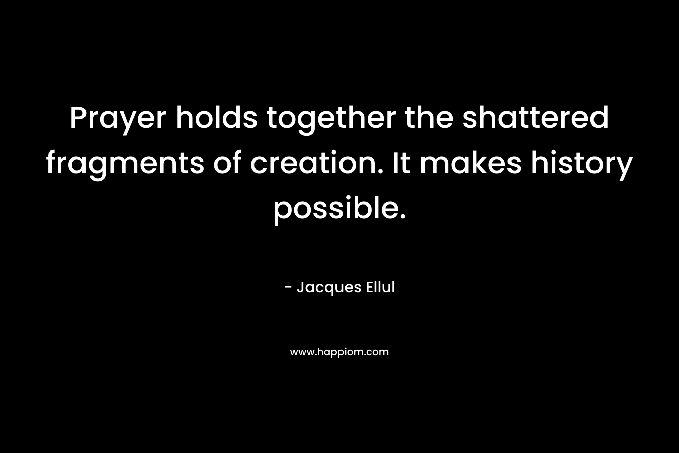 Prayer holds together the shattered fragments of creation. It makes history possible. – Jacques Ellul