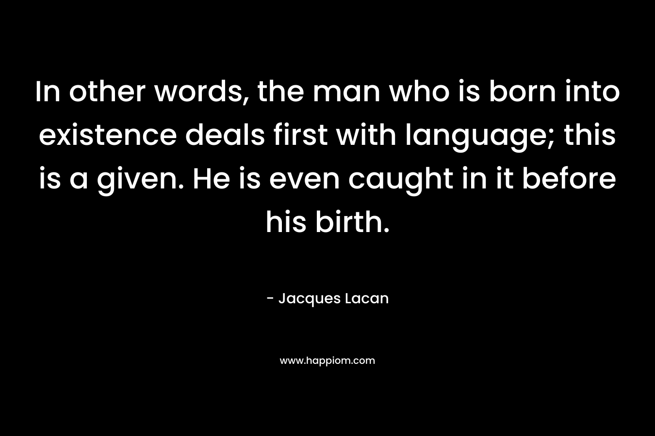 In other words, the man who is born into existence deals first with language; this is a given. He is even caught in it before his birth. – Jacques Lacan
