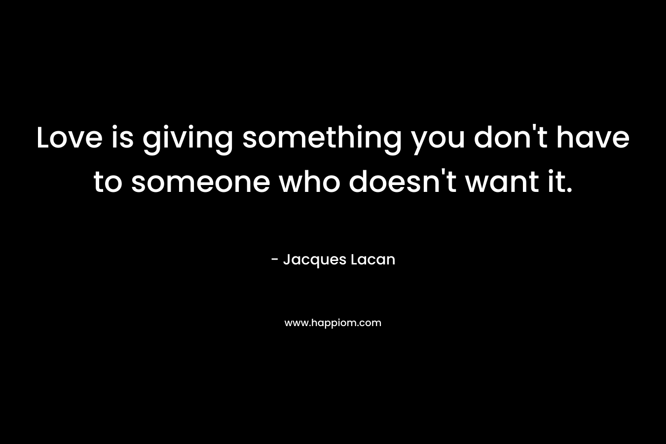 Love is giving something you don’t have to someone who doesn’t want it. – Jacques Lacan