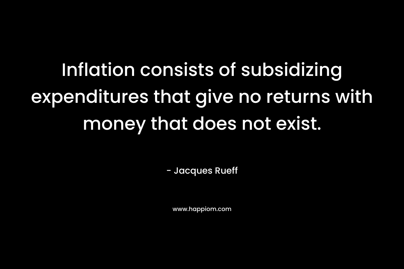 Inflation consists of subsidizing expenditures that give no returns with money that does not exist. – Jacques Rueff