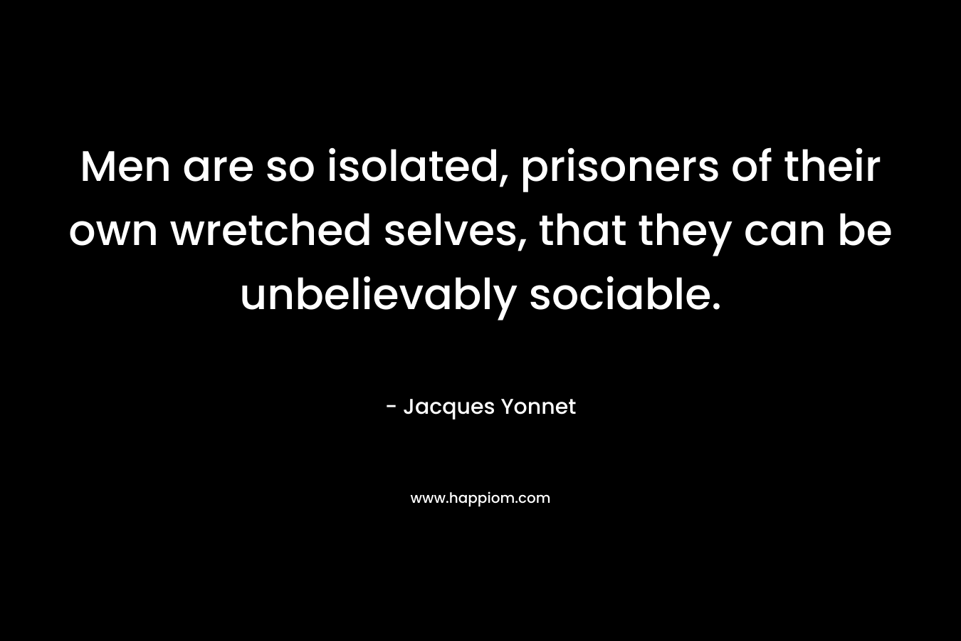 Men are so isolated, prisoners of their own wretched selves, that they can be unbelievably sociable. – Jacques Yonnet