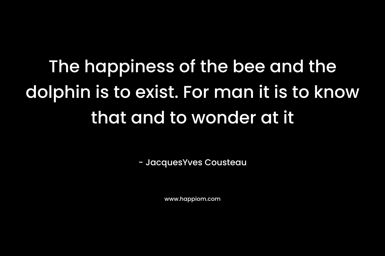 The happiness of the bee and the dolphin is to exist. For man it is to know that and to wonder at it – JacquesYves Cousteau