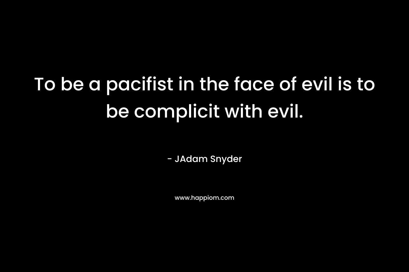 To be a pacifist in the face of evil is to be complicit with evil. – JAdam Snyder