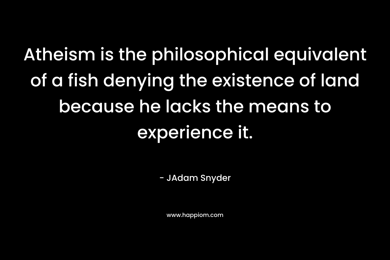 Atheism is the philosophical equivalent of a fish denying the existence of land because he lacks the means to experience it. – JAdam Snyder